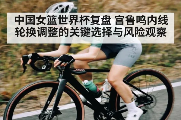 中国女篮世界杯复盘 宫鲁鸣内线轮换调整的关键选择与风险观察